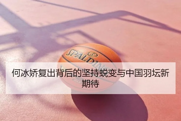何冰娇复出背后的坚持蜕变与中国羽坛新期待