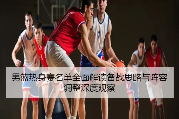男篮热身赛名单全面解读备战思路与阵容调整深度观察
