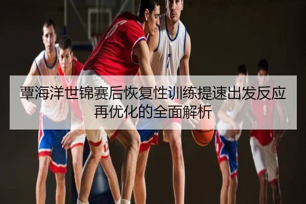 覃海洋世锦赛后恢复性训练提速出发反应再优化的全面解析