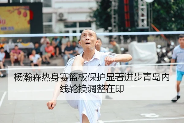 杨瀚森热身赛篮板保护显著进步青岛内线轮换调整在即